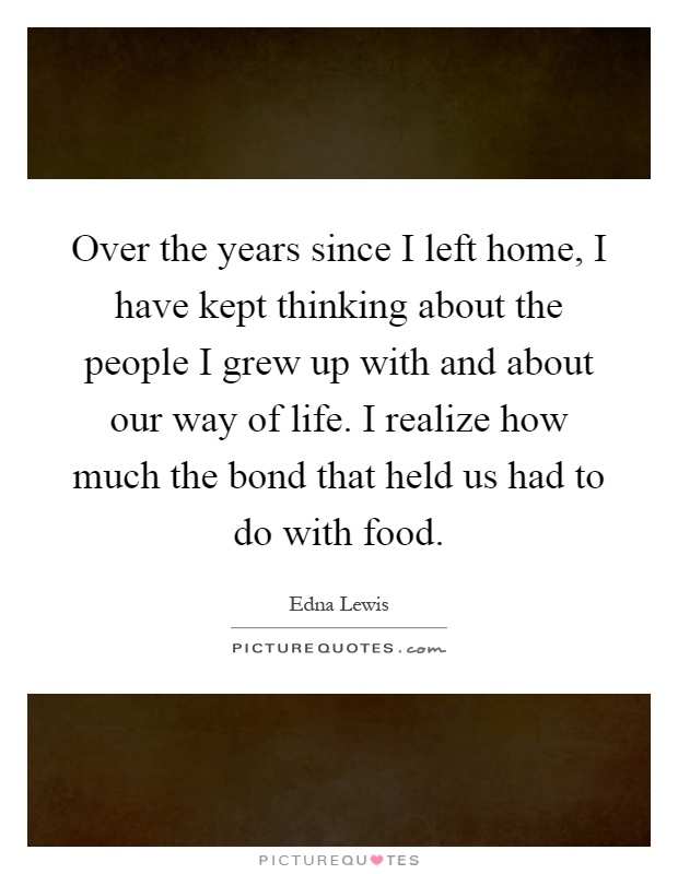 Over the years since I left home, I have kept thinking about the people I grew up with and about our way of life. I realize how much the bond that held us had to do with food Picture Quote #1