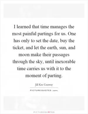 I learned that time manages the most painful partings for us. One has only to set the date, buy the ticket, and let the earth, sun, and moon make their passages through the sky, until inexorable time carries us with it to the moment of parting Picture Quote #1
