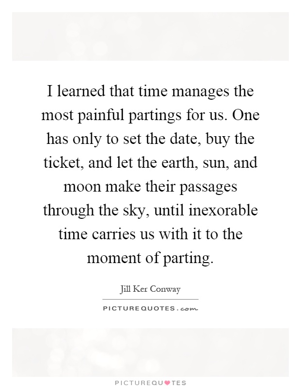 I learned that time manages the most painful partings for us. One has only to set the date, buy the ticket, and let the earth, sun, and moon make their passages through the sky, until inexorable time carries us with it to the moment of parting Picture Quote #1