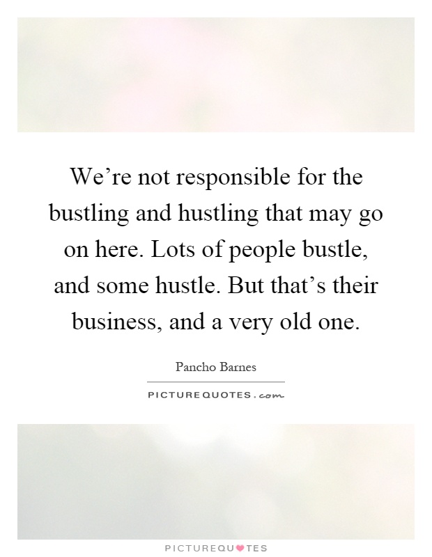 We're not responsible for the bustling and hustling that may go on here. Lots of people bustle, and some hustle. But that's their business, and a very old one Picture Quote #1