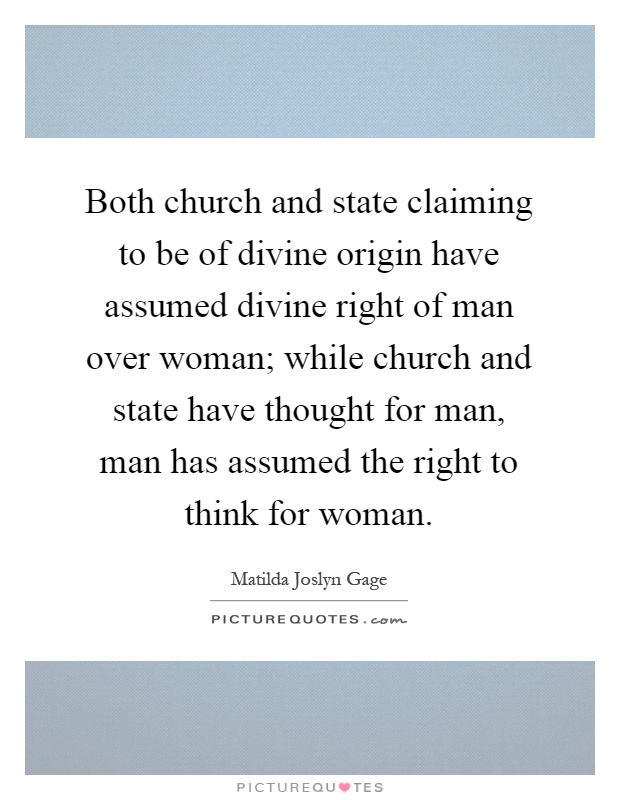 Both church and state claiming to be of divine origin have assumed divine right of man over woman; while church and state have thought for man, man has assumed the right to think for woman Picture Quote #1