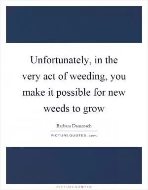 Unfortunately, in the very act of weeding, you make it possible for new weeds to grow Picture Quote #1
