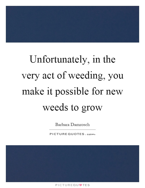 Unfortunately, in the very act of weeding, you make it possible for new weeds to grow Picture Quote #1