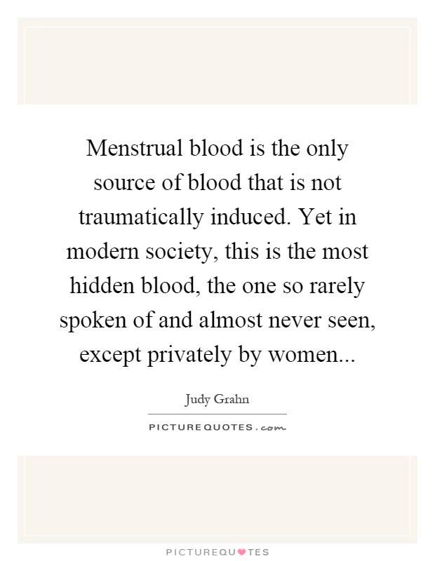 Menstrual blood is the only source of blood that is not traumatically induced. Yet in modern society, this is the most hidden blood, the one so rarely spoken of and almost never seen, except privately by women Picture Quote #1