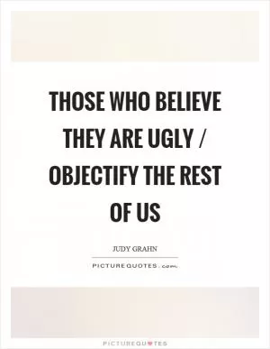 Those who believe they are ugly / objectify the rest of us Picture Quote #1