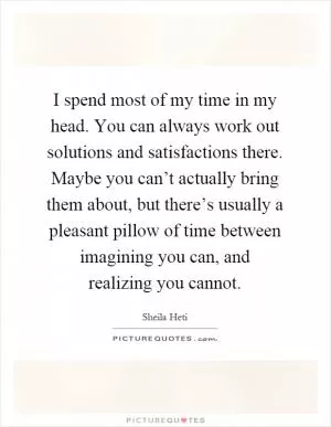 I spend most of my time in my head. You can always work out solutions and satisfactions there. Maybe you can’t actually bring them about, but there’s usually a pleasant pillow of time between imagining you can, and realizing you cannot Picture Quote #1