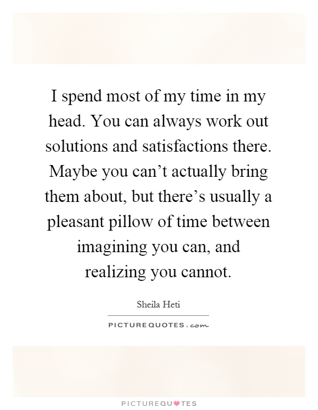 I spend most of my time in my head. You can always work out solutions and satisfactions there. Maybe you can't actually bring them about, but there's usually a pleasant pillow of time between imagining you can, and realizing you cannot Picture Quote #1