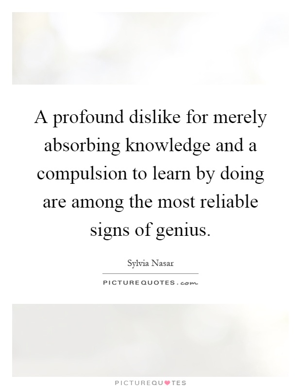 A profound dislike for merely absorbing knowledge and a compulsion to learn by doing are among the most reliable signs of genius Picture Quote #1