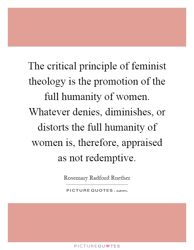 The critical principle of feminist theology is the promotion of the full humanity of women. Whatever denies, diminishes, or distorts the full humanity of women is, therefore, appraised as not redemptive Picture Quote #1