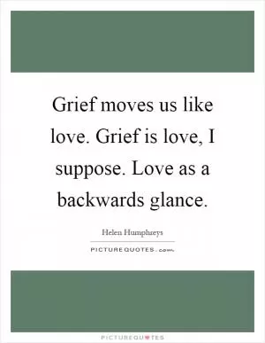 Grief moves us like love. Grief is love, I suppose. Love as a backwards glance Picture Quote #1