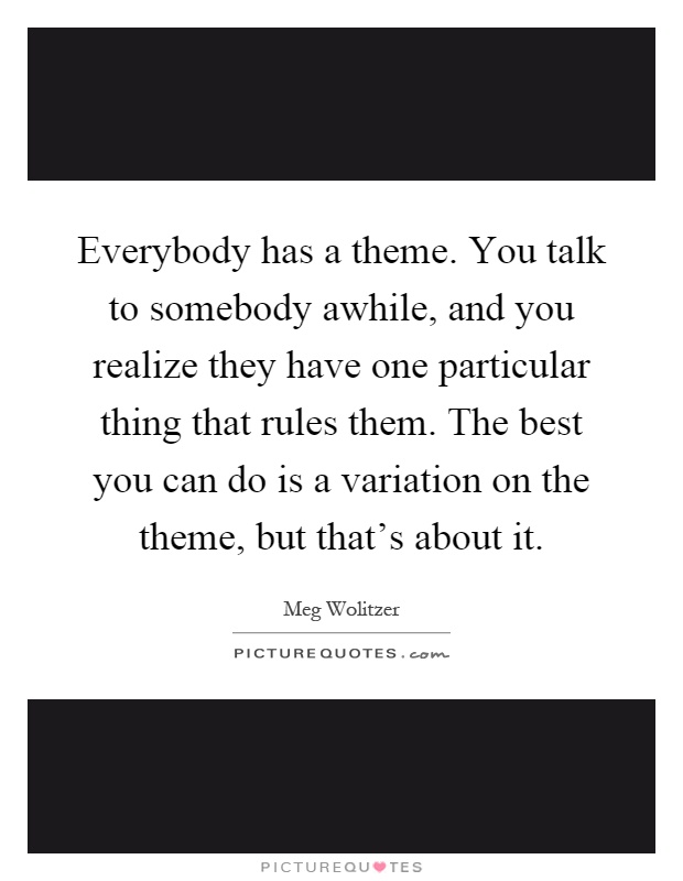 Everybody has a theme. You talk to somebody awhile, and you realize they have one particular thing that rules them. The best you can do is a variation on the theme, but that's about it Picture Quote #1