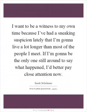 I want to be a witness to my own time because I’ve had a sneaking suspicion lately that I’m gonna live a lot longer than most of the people I meet. If I’m gonna be the only one still around to say what happened, I’d better pay close attention now Picture Quote #1