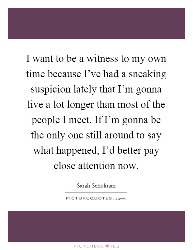 I want to be a witness to my own time because I've had a sneaking suspicion lately that I'm gonna live a lot longer than most of the people I meet. If I'm gonna be the only one still around to say what happened, I'd better pay close attention now Picture Quote #1