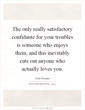 The only really satisfactory confidante for your troubles is someone who enjoys them, and this inevitably cuts out anyone who actually loves you Picture Quote #1