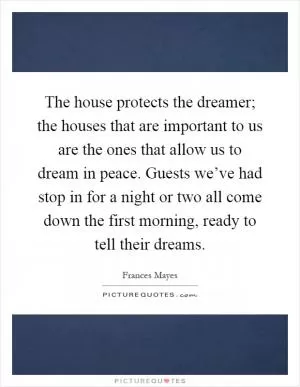 The house protects the dreamer; the houses that are important to us are the ones that allow us to dream in peace. Guests we’ve had stop in for a night or two all come down the first morning, ready to tell their dreams Picture Quote #1