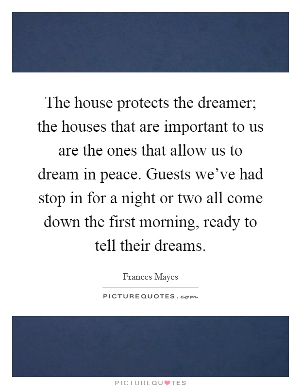 The house protects the dreamer; the houses that are important to us are the ones that allow us to dream in peace. Guests we've had stop in for a night or two all come down the first morning, ready to tell their dreams Picture Quote #1