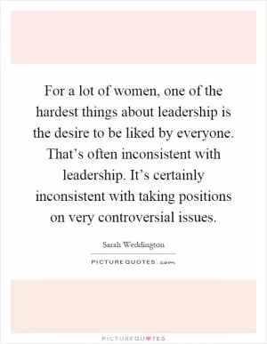 For a lot of women, one of the hardest things about leadership is the desire to be liked by everyone. That’s often inconsistent with leadership. It’s certainly inconsistent with taking positions on very controversial issues Picture Quote #1