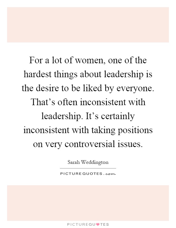 For a lot of women, one of the hardest things about leadership is the desire to be liked by everyone. That's often inconsistent with leadership. It's certainly inconsistent with taking positions on very controversial issues Picture Quote #1
