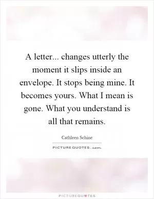 A letter... changes utterly the moment it slips inside an envelope. It stops being mine. It becomes yours. What I mean is gone. What you understand is all that remains Picture Quote #1