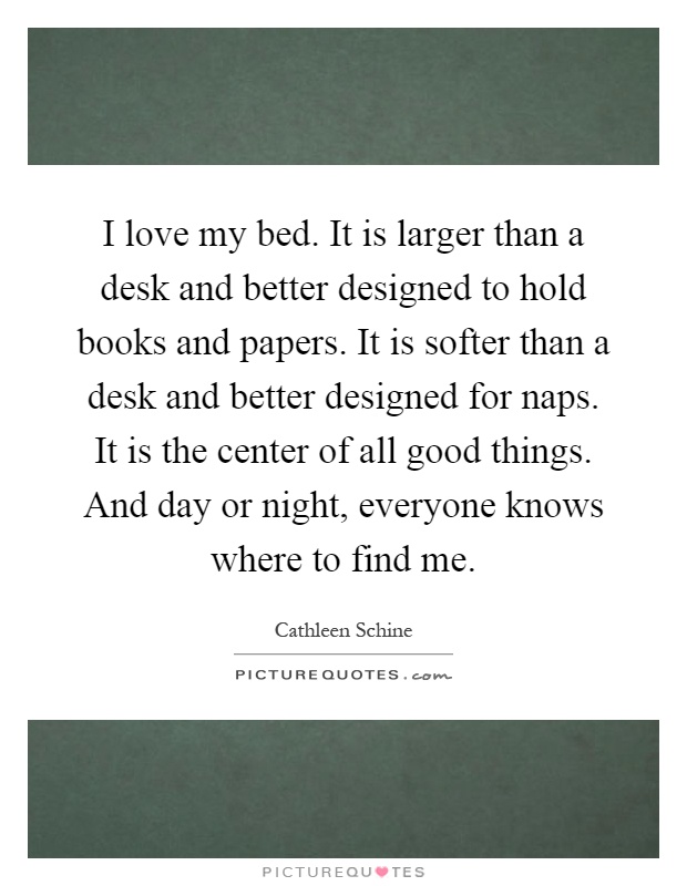 I love my bed. It is larger than a desk and better designed to hold books and papers. It is softer than a desk and better designed for naps. It is the center of all good things. And day or night, everyone knows where to find me Picture Quote #1