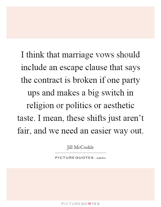 I think that marriage vows should include an escape clause that says the contract is broken if one party ups and makes a big switch in religion or politics or aesthetic taste. I mean, these shifts just aren't fair, and we need an easier way out Picture Quote #1