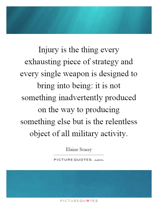 Injury is the thing every exhausting piece of strategy and every single weapon is designed to bring into being: it is not something inadvertently produced on the way to producing something else but is the relentless object of all military activity Picture Quote #1