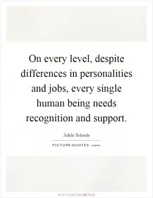 On every level, despite differences in personalities and jobs, every single human being needs recognition and support Picture Quote #1