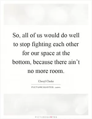 So, all of us would do well to stop fighting each other for our space at the bottom, because there ain’t no more room Picture Quote #1