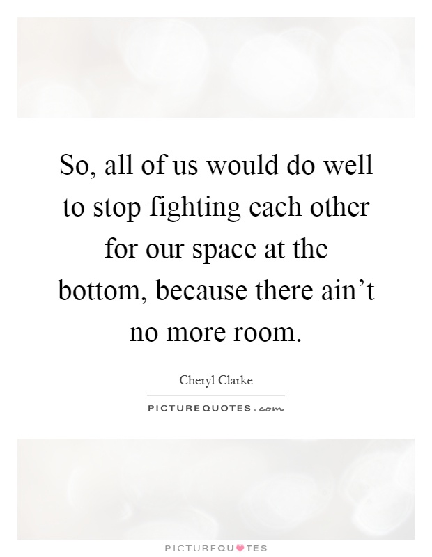 So, all of us would do well to stop fighting each other for our space at the bottom, because there ain't no more room Picture Quote #1