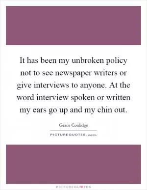 It has been my unbroken policy not to see newspaper writers or give interviews to anyone. At the word interview spoken or written my ears go up and my chin out Picture Quote #1