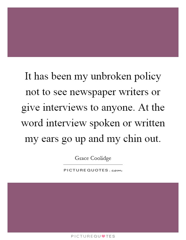It has been my unbroken policy not to see newspaper writers or give interviews to anyone. At the word interview spoken or written my ears go up and my chin out Picture Quote #1