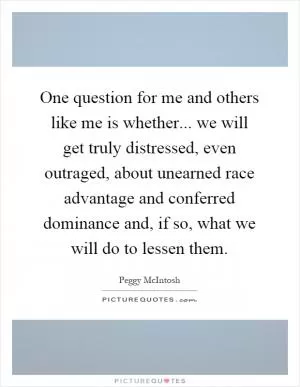 One question for me and others like me is whether... we will get truly distressed, even outraged, about unearned race advantage and conferred dominance and, if so, what we will do to lessen them Picture Quote #1