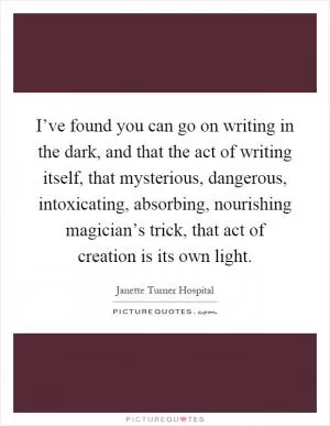 I’ve found you can go on writing in the dark, and that the act of writing itself, that mysterious, dangerous, intoxicating, absorbing, nourishing magician’s trick, that act of creation is its own light Picture Quote #1