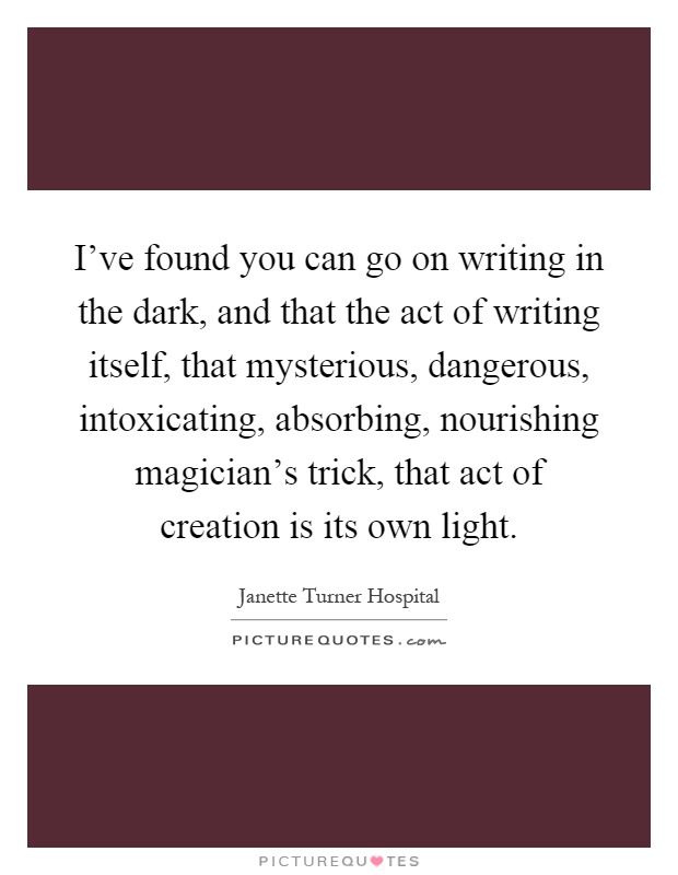 I've found you can go on writing in the dark, and that the act of writing itself, that mysterious, dangerous, intoxicating, absorbing, nourishing magician's trick, that act of creation is its own light Picture Quote #1