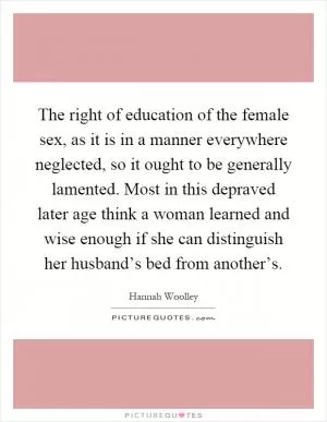 The right of education of the female sex, as it is in a manner everywhere neglected, so it ought to be generally lamented. Most in this depraved later age think a woman learned and wise enough if she can distinguish her husband’s bed from another’s Picture Quote #1