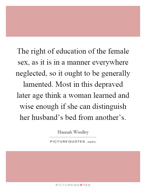 The right of education of the female sex, as it is in a manner everywhere neglected, so it ought to be generally lamented. Most in this depraved later age think a woman learned and wise enough if she can distinguish her husband's bed from another's Picture Quote #1