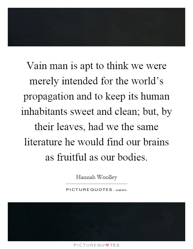 Vain man is apt to think we were merely intended for the world's propagation and to keep its human inhabitants sweet and clean; but, by their leaves, had we the same literature he would find our brains as fruitful as our bodies Picture Quote #1