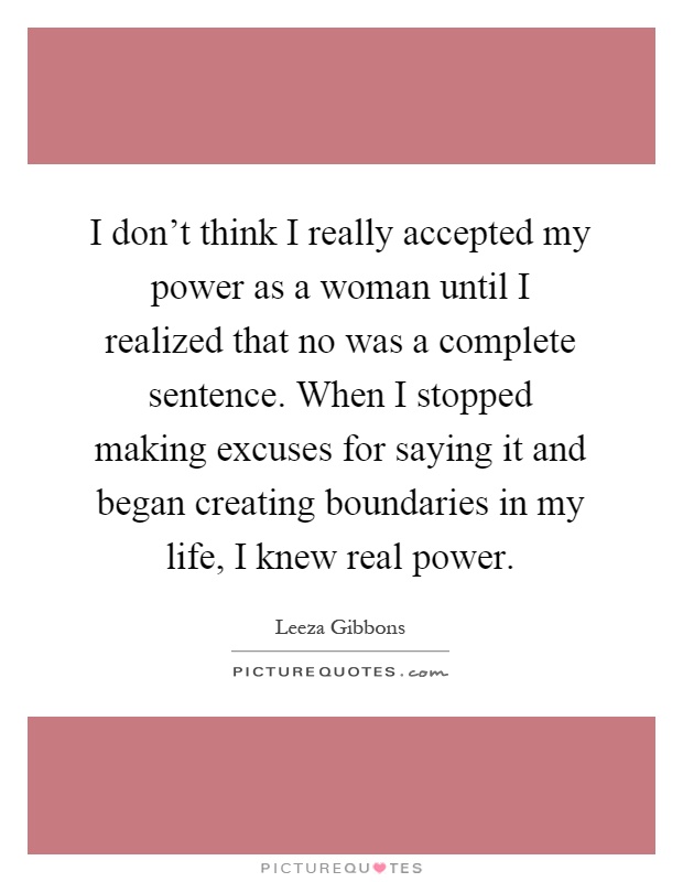 I don't think I really accepted my power as a woman until I realized that no was a complete sentence. When I stopped making excuses for saying it and began creating boundaries in my life, I knew real power Picture Quote #1