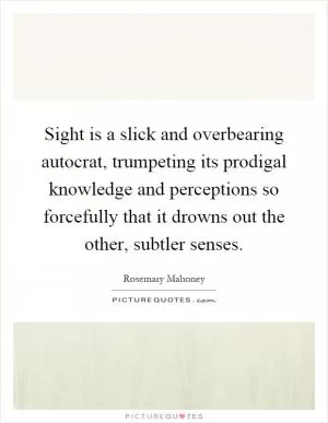 Sight is a slick and overbearing autocrat, trumpeting its prodigal knowledge and perceptions so forcefully that it drowns out the other, subtler senses Picture Quote #1
