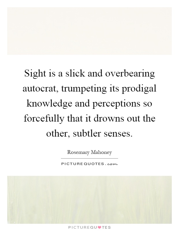 Sight is a slick and overbearing autocrat, trumpeting its prodigal knowledge and perceptions so forcefully that it drowns out the other, subtler senses Picture Quote #1