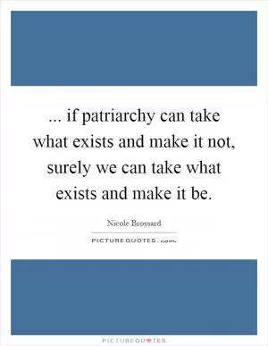 ... if patriarchy can take what exists and make it not, surely we can take what exists and make it be Picture Quote #1