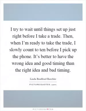 I try to wait until things set up just right before I take a trade. Then, when I’m ready to take the trade, I slowly count to ten before I pick up the phone. It’s better to have the wrong idea and good timing than the right idea and bad timing Picture Quote #1