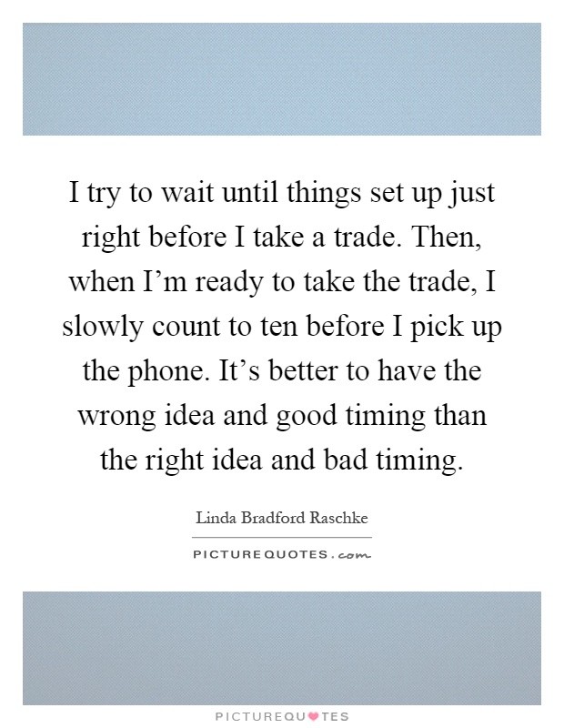 I try to wait until things set up just right before I take a trade. Then, when I'm ready to take the trade, I slowly count to ten before I pick up the phone. It's better to have the wrong idea and good timing than the right idea and bad timing Picture Quote #1
