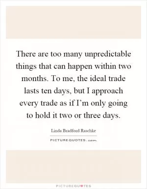 There are too many unpredictable things that can happen within two months. To me, the ideal trade lasts ten days, but I approach every trade as if I’m only going to hold it two or three days Picture Quote #1