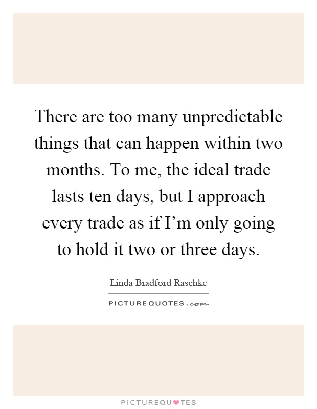 There are too many unpredictable things that can happen within two months. To me, the ideal trade lasts ten days, but I approach every trade as if I'm only going to hold it two or three days Picture Quote #1