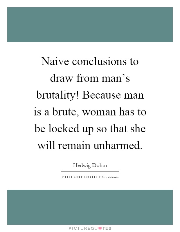 Naive conclusions to draw from man's brutality! Because man is a brute, woman has to be locked up so that she will remain unharmed Picture Quote #1