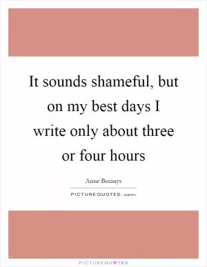 It sounds shameful, but on my best days I write only about three or four hours Picture Quote #1
