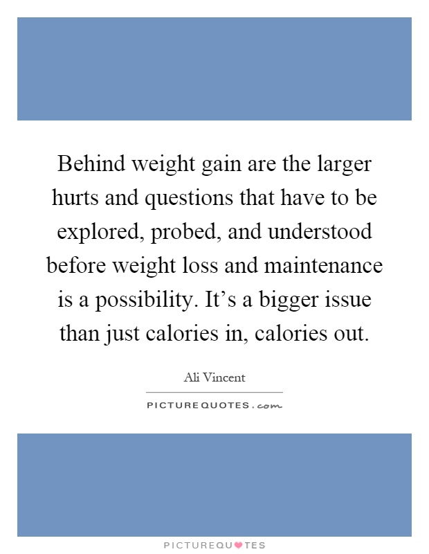 Behind weight gain are the larger hurts and questions that have to be explored, probed, and understood before weight loss and maintenance is a possibility. It's a bigger issue than just calories in, calories out Picture Quote #1