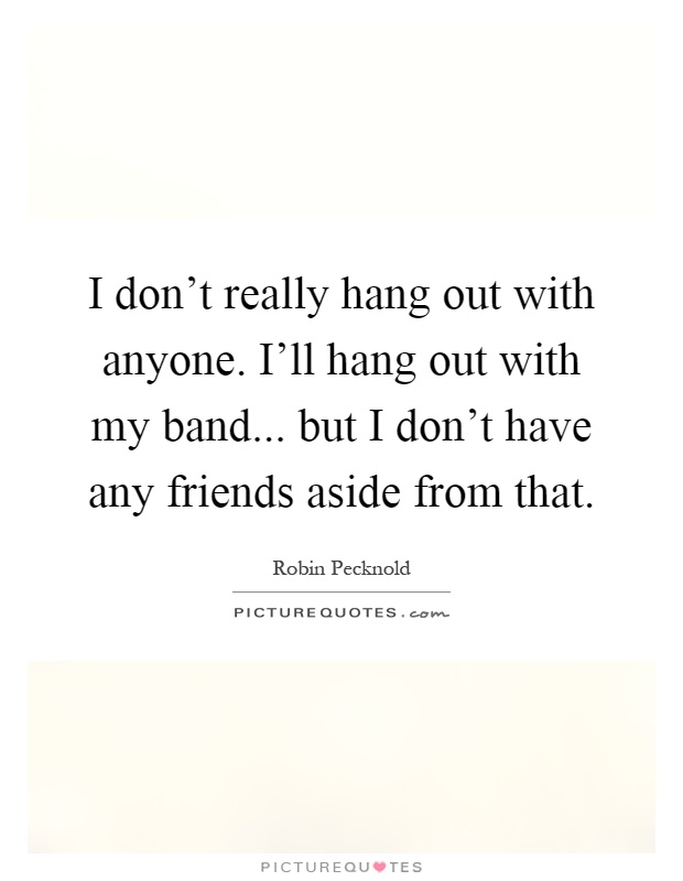 I don't really hang out with anyone. I'll hang out with my band... but I don't have any friends aside from that Picture Quote #1