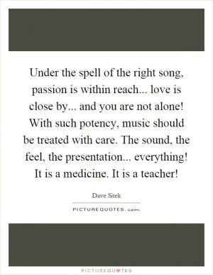Under the spell of the right song, passion is within reach... love is close by... and you are not alone! With such potency, music should be treated with care. The sound, the feel, the presentation... everything! It is a medicine. It is a teacher! Picture Quote #1